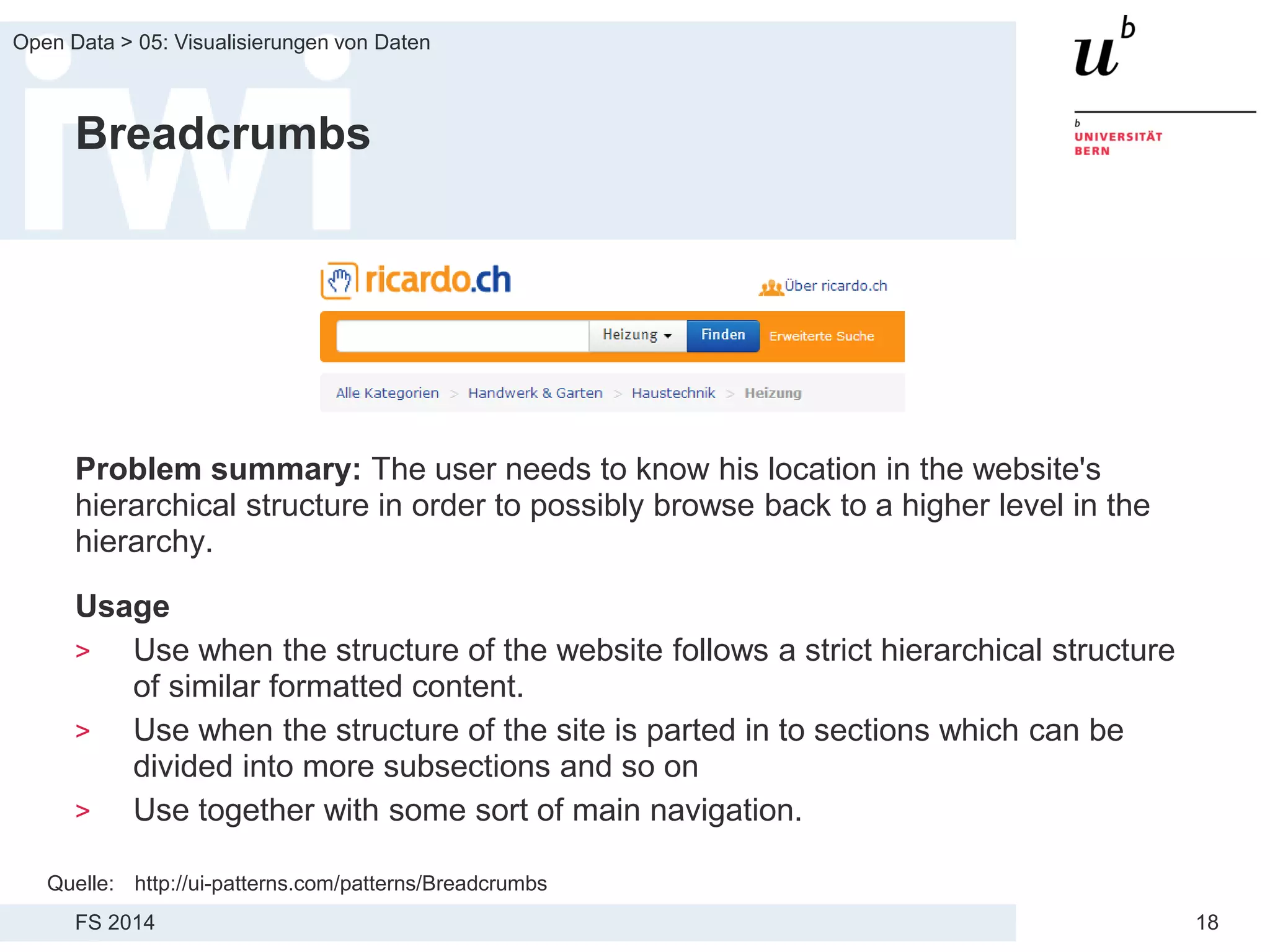 FS 2014
Open Data > 05: Visualisierungen von Daten
18
Breadcrumbs
Problem summary: The user needs to know his location in the website's
hierarchical structure in order to possibly browse back to a higher level in the
hierarchy.
Usage
> Use when the structure of the website follows a strict hierarchical structure
of similar formatted content.
> Use when the structure of the site is parted in to sections which can be
divided into more subsections and so on
> Use together with some sort of main navigation.
Quelle: http://ui-patterns.com/patterns/Breadcrumbs
 