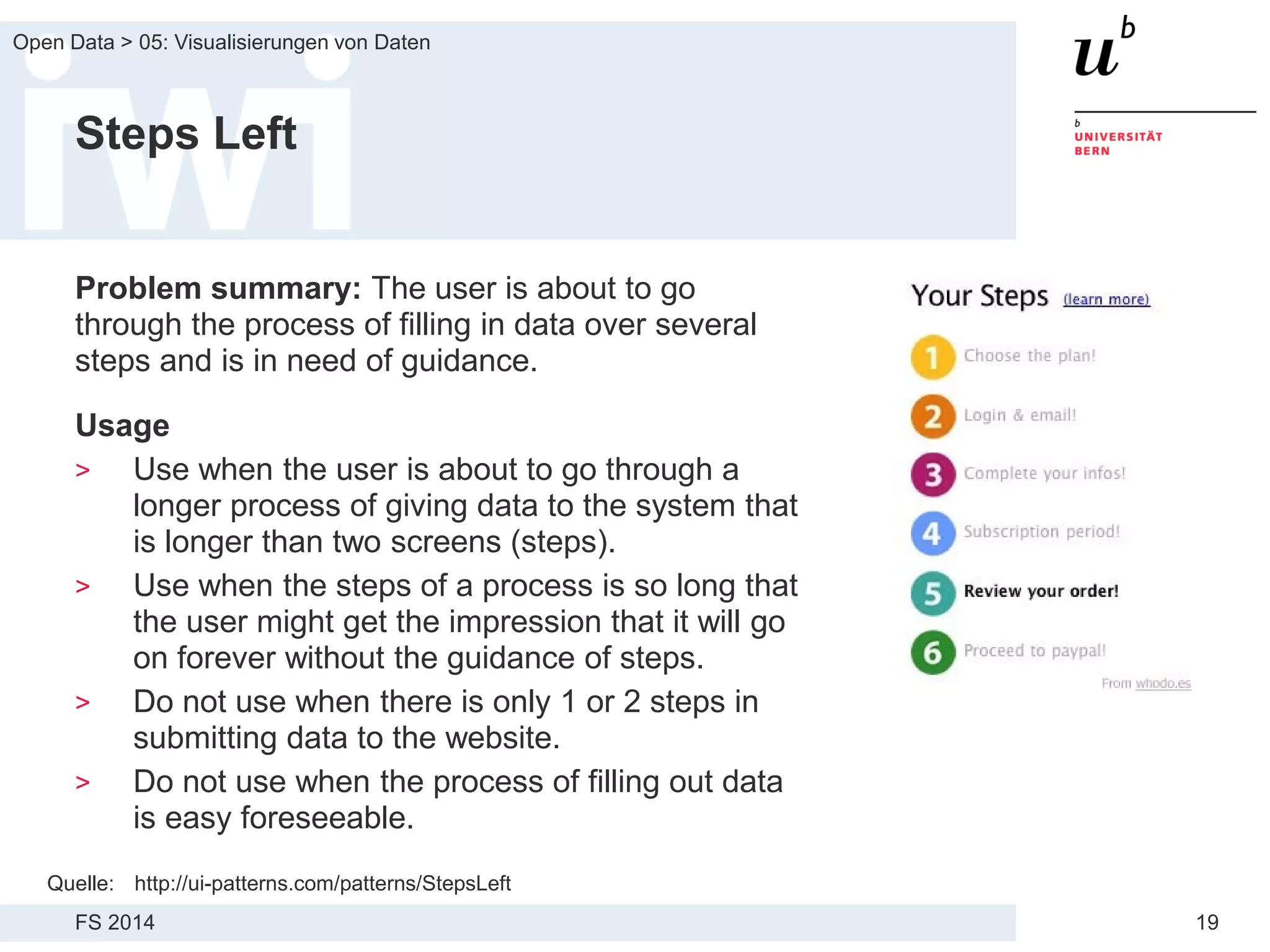 FS 2014
Open Data > 05: Visualisierungen von Daten
19
Steps Left
Problem summary: The user is about to go
through the process of filling in data over several
steps and is in need of guidance.
Usage
> Use when the user is about to go through a
longer process of giving data to the system that
is longer than two screens (steps).
> Use when the steps of a process is so long that
the user might get the impression that it will go
on forever without the guidance of steps.
> Do not use when there is only 1 or 2 steps in
submitting data to the website.
> Do not use when the process of filling out data
is easy foreseeable.
Quelle: http://ui-patterns.com/patterns/StepsLeft
 