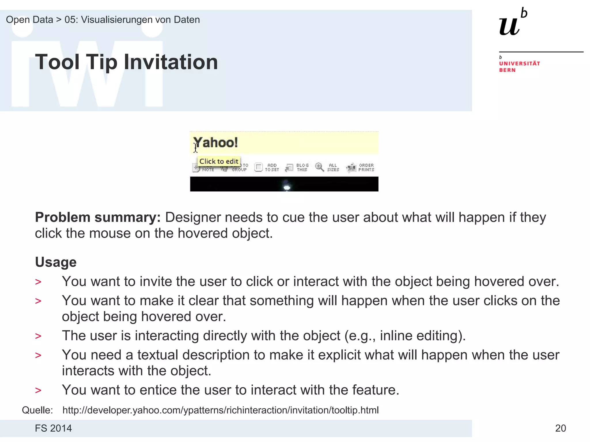 FS 2014
Open Data > 05: Visualisierungen von Daten
20
Tool Tip Invitation
Problem summary: Designer needs to cue the user about what will happen if they
click the mouse on the hovered object.
Usage
> You want to invite the user to click or interact with the object being hovered over.
> You want to make it clear that something will happen when the user clicks on the
object being hovered over.
> The user is interacting directly with the object (e.g., inline editing).
> You need a textual description to make it explicit what will happen when the user
interacts with the object.
> You want to entice the user to interact with the feature.
Quelle: http://developer.yahoo.com/ypatterns/richinteraction/invitation/tooltip.html
 