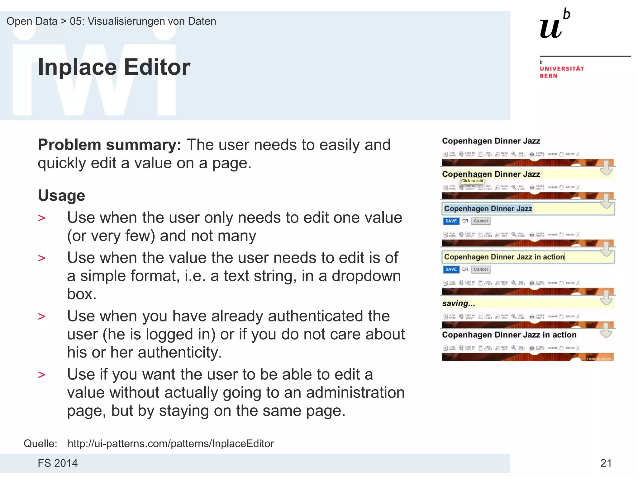 FS 2014
Open Data > 05: Visualisierungen von Daten
21
Inplace Editor
Problem summary: The user needs to easily and
quickly edit a value on a page.
Usage
> Use when the user only needs to edit one value
(or very few) and not many
> Use when the value the user needs to edit is of
a simple format, i.e. a text string, in a dropdown
box.
> Use when you have already authenticated the
user (he is logged in) or if you do not care about
his or her authenticity.
> Use if you want the user to be able to edit a
value without actually going to an administration
page, but by staying on the same page.
Quelle: http://ui-patterns.com/patterns/InplaceEditor
 