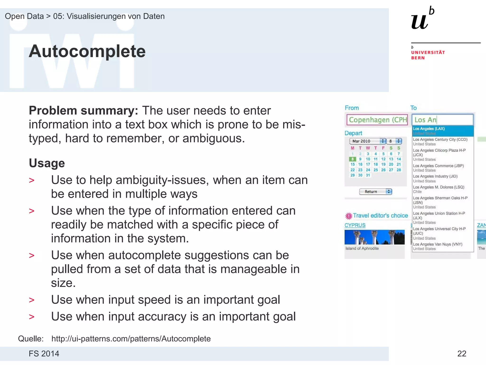 FS 2014
Open Data > 05: Visualisierungen von Daten
22
Autocomplete
Problem summary: The user needs to enter
information into a text box which is prone to be mis-
typed, hard to remember, or ambiguous.
Usage
> Use to help ambiguity-issues, when an item can
be entered in multiple ways
> Use when the type of information entered can
readily be matched with a specific piece of
information in the system.
> Use when autocomplete suggestions can be
pulled from a set of data that is manageable in
size.
> Use when input speed is an important goal
> Use when input accuracy is an important goal
Quelle: http://ui-patterns.com/patterns/Autocomplete
 