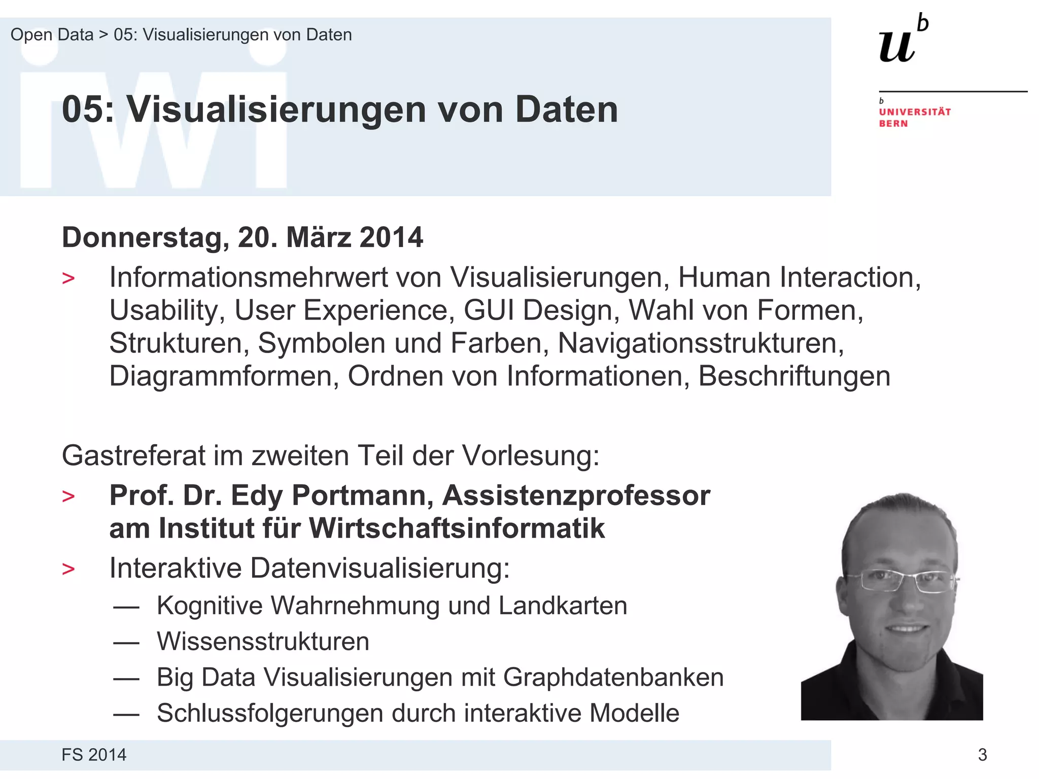 FS 2014
Open Data > 05: Visualisierungen von Daten
3
05: Visualisierungen von Daten
Donnerstag, 20. März 2014
> Informationsmehrwert von Visualisierungen, Human Interaction,
Usability, User Experience, GUI Design, Wahl von Formen,
Strukturen, Symbolen und Farben, Navigationsstrukturen,
Diagrammformen, Ordnen von Informationen, Beschriftungen
Gastreferat im zweiten Teil der Vorlesung:
> Prof. Dr. Edy Portmann, Assistenzprofessor
am Institut für Wirtschaftsinformatik
> Interaktive Datenvisualisierung:
— Kognitive Wahrnehmung und Landkarten
— Wissensstrukturen
— Big Data Visualisierungen mit Graphdatenbanken
— Schlussfolgerungen durch interaktive Modelle
 
