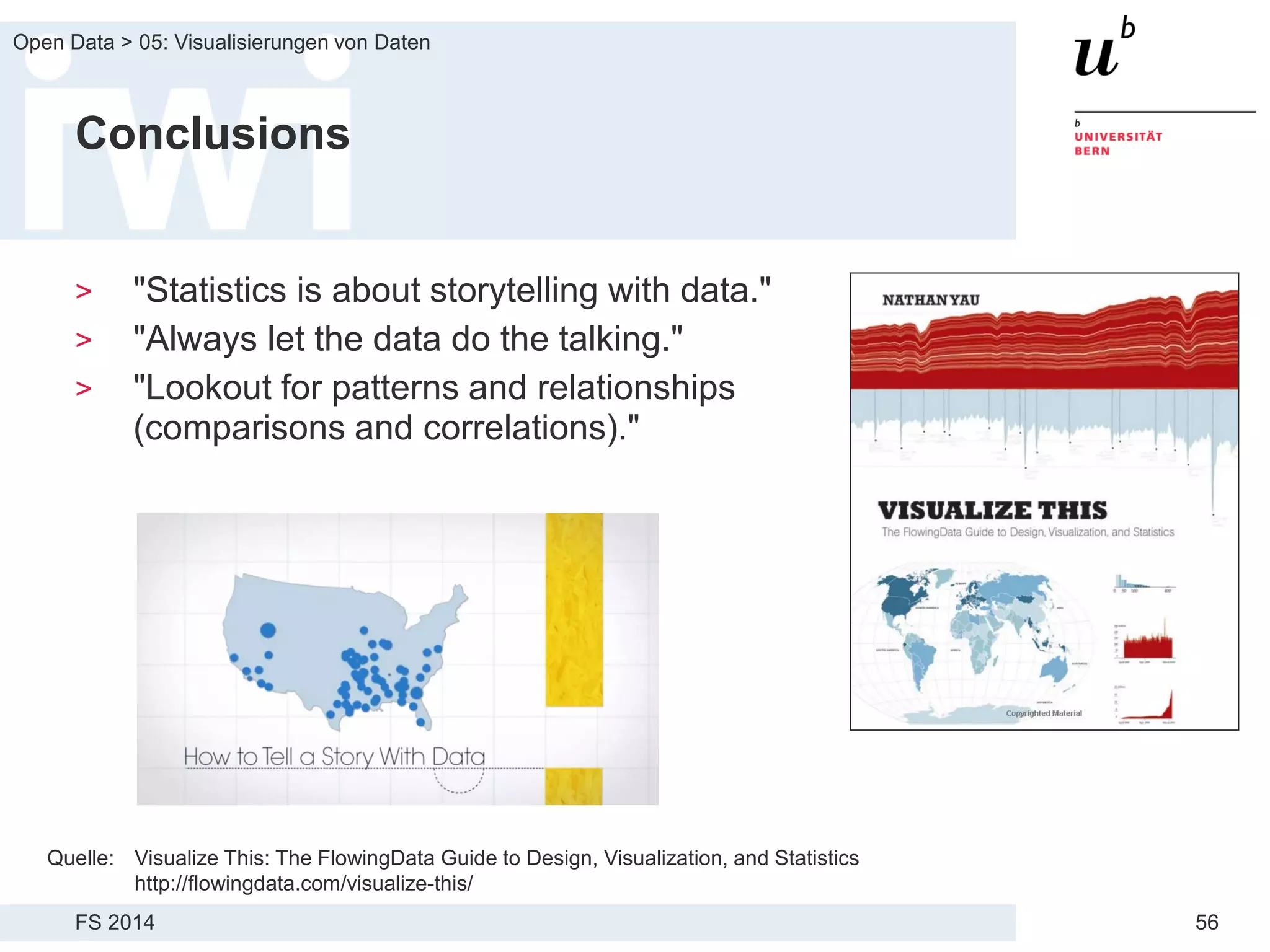 FS 2014
Open Data > 05: Visualisierungen von Daten
56
Conclusions
> "Statistics is about storytelling with data."
> "Always let the data do the talking."
> "Lookout for patterns and relationships
(comparisons and correlations)."
Quelle: Visualize This: The FlowingData Guide to Design, Visualization, and Statistics
http://flowingdata.com/visualize-this/
 