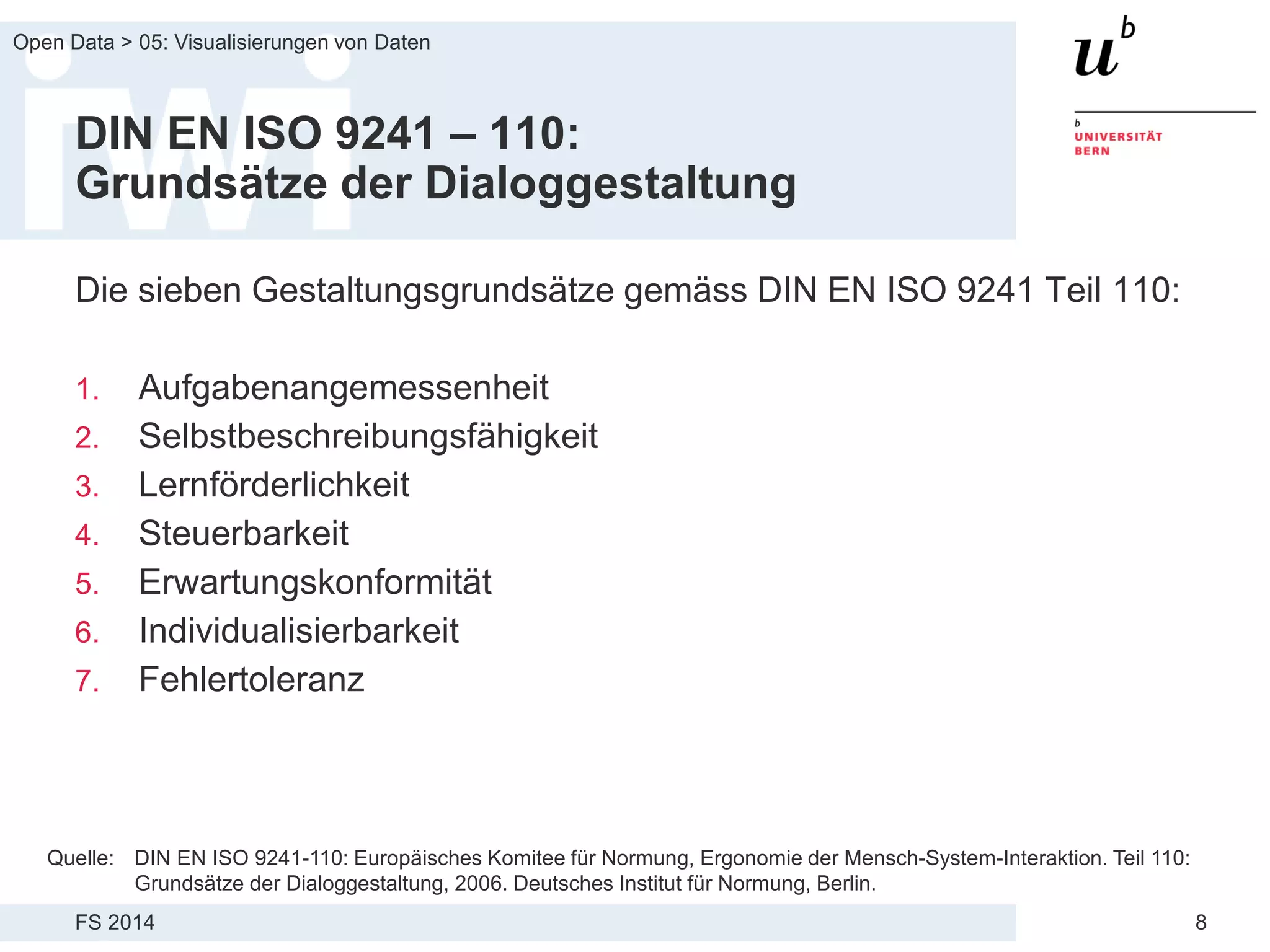 FS 2014
Open Data > 05: Visualisierungen von Daten
8
DIN EN ISO 9241 – 110:
Grundsätze der Dialoggestaltung
Die sieben Gestaltungsgrundsätze gemäss DIN EN ISO 9241 Teil 110:
1. Aufgabenangemessenheit
2. Selbstbeschreibungsfähigkeit
3. Lernförderlichkeit
4. Steuerbarkeit
5. Erwartungskonformität
6. Individualisierbarkeit
7. Fehlertoleranz
Quelle: DIN EN ISO 9241-110: Europäisches Komitee für Normung, Ergonomie der Mensch-System-Interaktion. Teil 110:
Grundsätze der Dialoggestaltung, 2006. Deutsches Institut für Normung, Berlin.
 