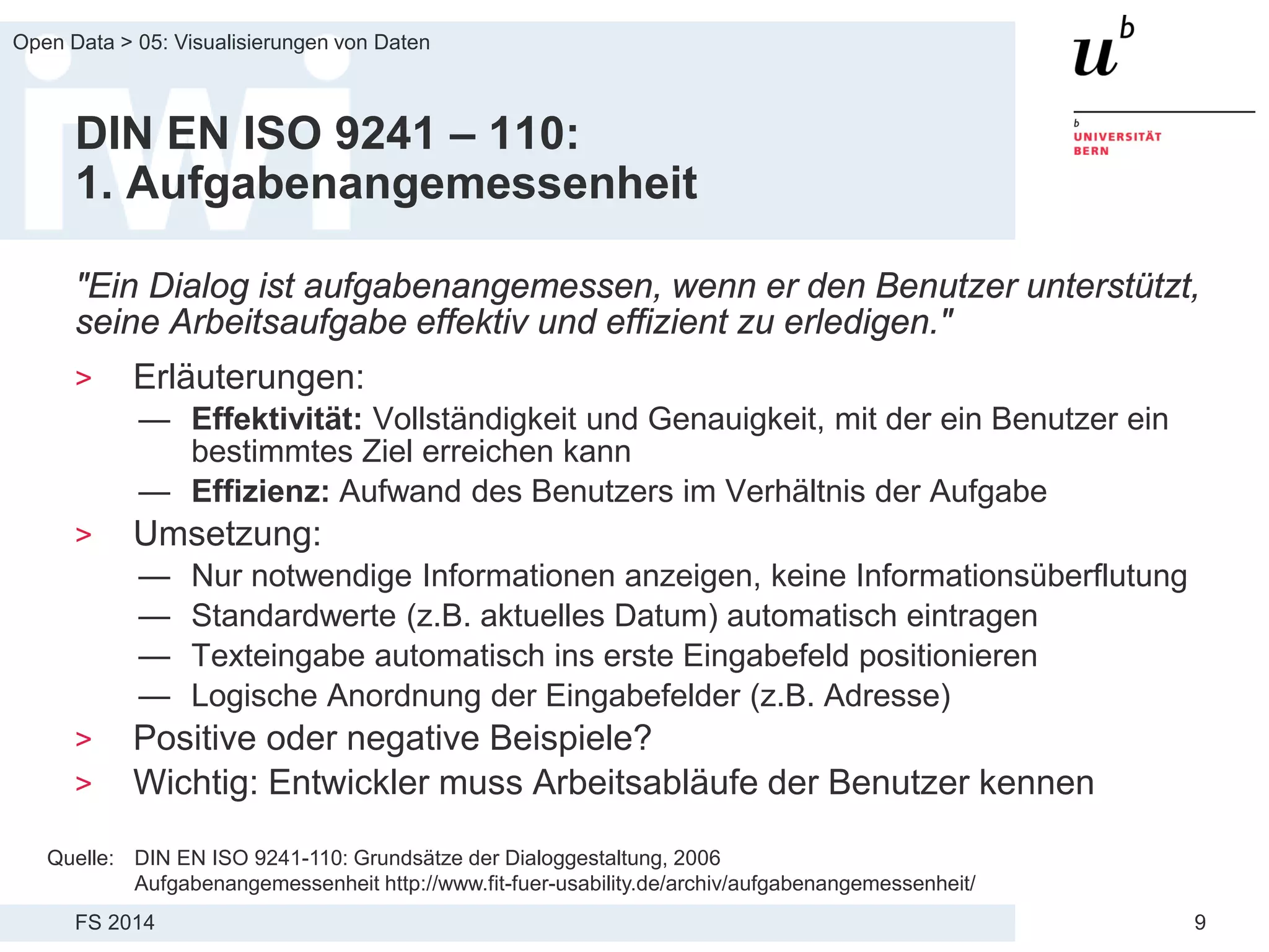 FS 2014
Open Data > 05: Visualisierungen von Daten
9
DIN EN ISO 9241 – 110:
1. Aufgabenangemessenheit
"Ein Dialog ist aufgabenangemessen, wenn er den Benutzer unterstützt,
seine Arbeitsaufgabe effektiv und effizient zu erledigen."
> Erläuterungen:
— Effektivität: Vollständigkeit und Genauigkeit, mit der ein Benutzer ein
bestimmtes Ziel erreichen kann
— Effizienz: Aufwand des Benutzers im Verhältnis der Aufgabe
> Umsetzung:
— Nur notwendige Informationen anzeigen, keine Informationsüberflutung
— Standardwerte (z.B. aktuelles Datum) automatisch eintragen
— Texteingabe automatisch ins erste Eingabefeld positionieren
— Logische Anordnung der Eingabefelder (z.B. Adresse)
> Positive oder negative Beispiele?
> Wichtig: Entwickler muss Arbeitsabläufe der Benutzer kennen
Quelle: DIN EN ISO 9241-110: Grundsätze der Dialoggestaltung, 2006
Aufgabenangemessenheit http://www.fit-fuer-usability.de/archiv/aufgabenangemessenheit/
 
