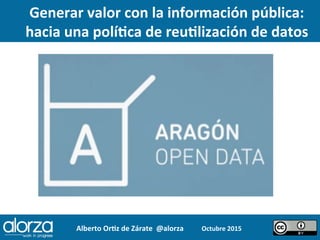 Alberto	
  Or*z	
  de	
  Zárate	
  	
  @alorza	
   Octubre	
  2015	
  	
  
Generar	
  valor	
  con	
  la	
  información	
  pública:	
  	
  
hacia	
  una	
  polí*ca	
  de	
  reu*lización	
  de	
  datos	
  
 