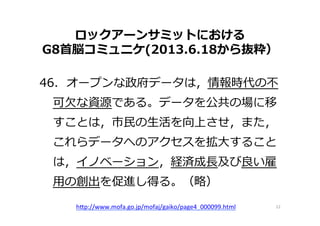 ロックアーンサミットにおける
G8⾸首脳コミュニケ(2013.6.18から抜粋）
46.    オープンな政府データは，情報時代の不不
可⽋欠な資源である。データを公共の場に移
すことは，市⺠民の⽣生活を向上させ，また，
これらデータへのアクセスを拡⼤大すること
は，イノベーション，経済成⻑⾧長及び良良い雇
⽤用の創出を促進し得る。（略略）
12	
  h"p://www.mofa.go.jp/mofaj/gaiko/page4_000099.html 	
 