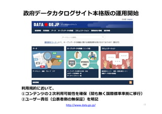 17	
政府データカタログサイト本格版の運⽤用開始
利利⽤用規約において、
①コンテンツの２次利利⽤用可能性を確保（間も無く国際標準準拠に移⾏行行）
②ユーザー責任（公表者側の無保証）を明記
h"p://www.data.go.jp/	
  	
 