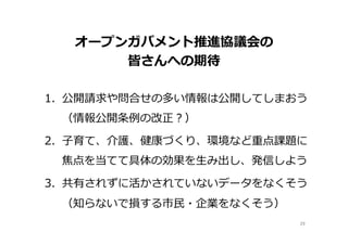 オープンガバメント推進協議会の
皆さんへの期待
1.  公開請求や問合せの多い情報は公開してしまおう
（情報公開条例例の改正？）
2.  ⼦子育て、介護、健康づくり、環境など重点課題に
焦点を当てて具体の効果を⽣生み出し、発信しよう
3.  共有されずに活かされていないデータをなくそう
（知らないで損する市⺠民・企業をなくそう）
29	
 
