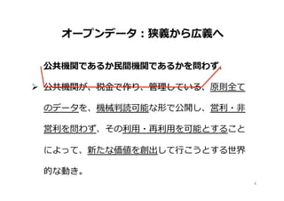 4	
Ø  公共機関が、税⾦金金で作り、管理理している、原則全て
のデータを、機械判読可能な形で公開し、営利利・⾮非
営利利を問わず、その利利⽤用・再利利⽤用を可能とすること
によって、新たな価値を創出して⾏行行こうとする世界
的な動き。
 　オープンデータ：狭義から広義へ
公共機関であるか⺠民間機関であるかを問わず、
公共機関が、税⾦金金で作り、管理理している、
 