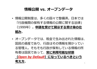 情報公開  vs.  オープンデータ
•  情報公開制度度は、多くの国々で整備済。⽇日本では
「⾏行行政機関の保有する情報の公開に関する法律律」
（1999年年）。申請を受けて開⽰示する受け⾝身の仕
組み。
•  オープンデータでは、税⾦金金で⽣生み出された情報は、
国⺠民の資産であり、⾏行行政はその情報を預かってい
る管理理⼈人。そもそも⾏行行政が保有している情報の所
有者は国⺠民であって、常に利利⽤用可能な状態
（Open  by  Default）になっているべきという
考え⽅方。   5	
 