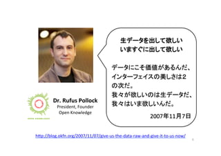 6	
  
Dr.	
  Rufus	
  Pollock	
  
President,	
  Founder	
  
Open	
  Knowledge	
  
h"p://blog.okfn.org/2007/11/07/give-­‐us-­‐the-­‐data-­‐raw-­‐and-­‐give-­‐it-­‐to-­‐us-­‐now/	
  	
生データを出して欲しい	
  
いますぐに出して欲しい	
  
	
  
データにこそ価値があるんだ、
インターフェイスの美しさは２
の次だ。	
  
我々が欲しいのは生データだ、
我々はいま欲しいんだ。	
  
2007年11月7日	
 
