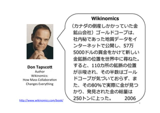 8	
Wikinomics
（カナダの倒産しかかっていた⾦金金
鉱⼭山会社）ゴールドコープは、
社内秘であった地質データをイ
ンターネットで公開し、57万
5000ドルの賞⾦金金をかけて新しい
⾦金金鉱脈の位置を世界中に尋ねた。
すると、110カ所の鉱脈の位置
が⽰示唆され、その半数はゴール
ドコープが気づいておらず、ま
た、その80％で実際に⾦金金が⾒見見つ
かり、発⾒見見された⾦金金の総量量は
250トンに上った。              2006
Don	
  Tapsco;	
  
Author	
  
Wikinomics:	
  	
  
How	
  Mass	
  CollaboraOon	
  	
  
Changes	
  Everything	
  
h"p://www.wikinomics.com/book/	
  	
 