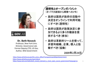 9	
Dr.	
  Beth	
  Noveck	
  
Professor,	
  New	
  York	
  Univ.	
  
Director,	
  Governance	
  Lab.	
  
Former	
  Deputy	
  CTO,	
  US	
  Gov.	
  
Author,	
  Wiki	
  Government	
  
透明性とオープンガバメント	
  
（オバマ大統領から閣僚へのメモ）	
  
•  政府は国民が政府の活動や
決定をオンラインで利用可能
にすべき（透明性）	
  
•  政府は国民が政策決定に参
加できるより多くの機会を提
供するべき（参加）	
  
•  政府は革新的ツールを使って、
非営利組織、企業、個人と協
働すべき（協働）	
  
2009年2月24日	
h"ps://www.ted.com/talks/beth_noveck_demand_a_more_open_source_government?language=ja	
  	
h"ps://www.whitehouse.gov/the_press_oﬃce/TransparencyandOpenGovernment 	
h"ps://www.whitehouse.gov/open/about	
  	
 