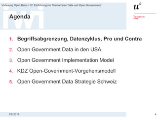 FS 2015
Vorlesung Open Data > 02: Einführung ins Thema Open Data und Open Government
Agenda
1. Begriffsabgrenzung, Datenzyklus, Pro und Contra
2. Open Government Data in den USA
3. Open Government Implementation Model
4. KDZ Open-Government-Vorgehensmodell
5. Open Government Data Strategie Schweiz
4
 