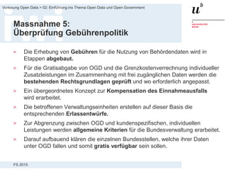 FS 2015
Vorlesung Open Data > 02: Einführung ins Thema Open Data und Open Government
Massnahme 5:
Überprüfung Gebührenpolitik
> Die Erhebung von Gebühren für die Nutzung von Behördendaten wird in
Etappen abgebaut.
> Für die Gratisabgabe von OGD und die Grenzkostenverrechnung individueller
Zusatzleistungen im Zusammenhang mit frei zugänglichen Daten werden die
bestehenden Rechtsgrundlagen geprüft und wo erforderlich angepasst.
> Ein übergeordnetes Konzept zur Kompensation des Einnahmeausfalls
wird erarbeitet.
> Die betroffenen Verwaltungseinheiten erstellen auf dieser Basis die
entsprechenden Erlassentwürfe.
> Zur Abgrenzung zwischen OGD und kundenspezifischen, individuellen
Leistungen werden allgemeine Kriterien für die Bundesverwaltung erarbeitet.
> Darauf aufbauend klären die einzelnen Bundesstellen, welche ihrer Daten
unter OGD fallen und somit gratis verfügbar sein sollen.
 
