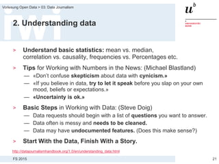 FS 2015
Vorlesung Open Data > 03: Data Journalism
2. Understanding data
> Understand basic statistics: mean vs. median,
correlation vs. causality, frequencies vs. Percentages etc.
> Tips for Working with Numbers in the News: (Michael Blastland)
— «Don’t confuse skepticism about data with cynicism.»
— «If you believe in data, try to let it speak before you slap on your own
mood, beliefs or expectations.»
— «Uncertainty is ok.»
> Basic Steps in Working with Data: (Steve Doig)
— Data requests should begin with a list of questions you want to answer.
— Data often is messy and needs to be cleaned.
— Data may have undocumented features. (Does this make sense?)
> Start With the Data, Finish With a Story.
21
http://datajournalismhandbook.org/1.0/en/understanding_data.html
 