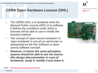 FS 2015
Vorlesung Open Data > 05: Geistiges Eigentum und die Open-Bewegung
CERN Open Hardware Licence (OHL)
> The CERN–OHL is to hardware what the
General Public Licence (GPL) is to software.
It defines the conditions under which a
licensee will be able to use or modify the
licensed material.
> The concept of ‘open-source hardware’ or
‘open hardware’ is not yet as well known or
widespread as the free software or open-
source software concept.
> However, it shares the same principles:
anyone should be able to see the source
(the design documentation in case of
hardware), study it, modify it and share it.
16
Quelle: http://www.ohwr.org/projects/cernohl/wiki
 
