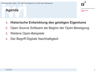 FS 2015
Vorlesung Open Data > 05: Geistiges Eigentum und die Open-Bewegung
Agenda
1. Historische Entwicklung des geistigen Eigentums
2. Open Source Software als Beginn der Open-Bewegung
3. Weitere Open-Beispiele
4. Der Begriff Digitale Nachhaltigkeit
3
 