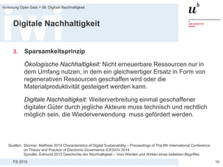 FS 2015
Vorlesung Open Data > 06: Digitale Nachhaltigkeit
10
Digitale Nachhaltigkeit
3. Sparsamkeitsprinzip
Ökologische Nachhaltigkeit: Nicht erneuerbare Ressourcen nur in
dem Umfang nutzen, in dem ein gleichwertiger Ersatz in Form von
regenerativen Ressourcen geschaffen wird oder die
Materialproduktivität gesteigert werden kann.
Digitale Nachhaltigkeit: Weiterverbreitung einmal geschaffener
digitaler Güter durch jegliche Akteure muss technisch und rechtlich
möglich sein, die Wiederverwendung muss gefördert werden.
Quellen: Stürmer, Matthias 2014 Characteristics of Digital Sustainability – Proceedings of The 8th International Conference
on Theory and Practice of Electronic Governance ICEGOV 2014
Spindler, Edmund 2012 Geschichte der Nachhaltigkeit – Vom Werden und Wirken eines beliebten Begriffes.
 