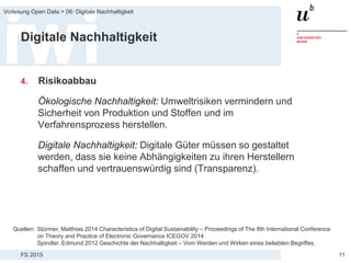 FS 2015
Vorlesung Open Data > 06: Digitale Nachhaltigkeit
11
Digitale Nachhaltigkeit
4. Risikoabbau
Ökologische Nachhaltigkeit: Umweltrisiken vermindern und
Sicherheit von Produktion und Stoffen und im
Verfahrensprozess herstellen.
Digitale Nachhaltigkeit: Digitale Güter müssen so gestaltet
werden, dass sie keine Abhängigkeiten zu ihren Herstellern
schaffen und vertrauenswürdig sind (Transparenz).
Quellen: Stürmer, Matthias 2014 Characteristics of Digital Sustainability – Proceedings of The 8th International Conference
on Theory and Practice of Electronic Governance ICEGOV 2014
Spindler, Edmund 2012 Geschichte der Nachhaltigkeit – Vom Werden und Wirken eines beliebten Begriffes.
 