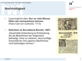 FS 2015
Vorlesung Open Data > 06: Digitale Nachhaltigkeit
5
Nachhaltigkeit
> Ursprüngliche Idee: Nur so viele Bäume
fällen wie nachwachsen können.
(Hans Carl von Carlowitz, 1713)
> Definition im Brundtland Bericht, 1987:
„Dauerhafte Entwicklung ist Entwicklung,
die die Bedürfnisse der Gegenwart
befriedigt, ohne zu riskieren, dass künftige
Generationen ihre eigenen Bedürfnisse
nicht befriedigen können.“
 