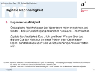 FS 2015
Vorlesung Open Data > 06: Digitale Nachhaltigkeit
9
Digitale Nachhaltigkeit
2. Regenerationsfähigkeit
Ökologische Nachhaltigkeit: Der Natur nicht mehr entnehmen, als
wieder – bei Berücksichtigung natürlicher Kreisläufe – nachwächst.
Digitale Nachhaltigkeit: Das „nicht greifbare“ Wissen über das
digitale Gut darf nicht nur bei einer Person oder Organisation
liegen, sondern muss über viele verschiedenartige Akteure verteilt
sein.
Quellen: Stürmer, Matthias 2014 Characteristics of Digital Sustainability – Proceedings of The 8th International Conference
on Theory and Practice of Electronic Governance ICEGOV 2014
Spindler, Edmund 2012 Geschichte der Nachhaltigkeit – Vom Werden und Wirken eines beliebten Begriffes.
 