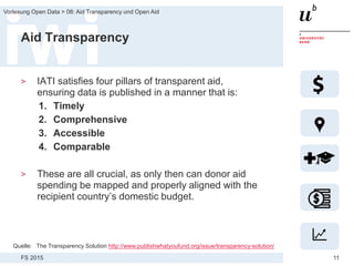 FS 2015
Vorlesung Open Data > 08: Aid Transparency und Open Aid
11
Aid Transparency
> IATI satisfies four pillars of transparent aid,
ensuring data is published in a manner that is:
1. Timely
2. Comprehensive
3. Accessible
4. Comparable
> These are all crucial, as only then can donor aid
spending be mapped and properly aligned with the
recipient country’s domestic budget.
Quelle: The Transparency Solution http://www.publishwhatyoufund.org/issue/transparency-solution/
 