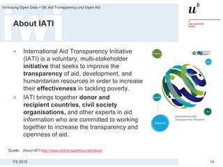 FS 2015
Vorlesung Open Data > 08: Aid Transparency und Open Aid
14
About IATI
> International Aid Transparency Initiative
(IATI) is a voluntary, multi-stakeholder
initiative that seeks to improve the
transparency of aid, development, and
humanitarian resources in order to increase
their effectiveness in tackling poverty.
> IATI brings together donor and
recipient countries, civil society
organisations, and other experts in aid
information who are committed to working
together to increase the transparency and
openness of aid.
Quelle: About IATI http://www.aidtransparency.net/about
 