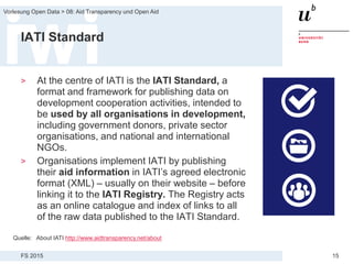 FS 2015
Vorlesung Open Data > 08: Aid Transparency und Open Aid
15
IATI Standard
> At the centre of IATI is the IATI Standard, a
format and framework for publishing data on
development cooperation activities, intended to
be used by all organisations in development,
including government donors, private sector
organisations, and national and international
NGOs.
> Organisations implement IATI by publishing
their aid information in IATI’s agreed electronic
format (XML) – usually on their website – before
linking it to the IATI Registry. The Registry acts
as an online catalogue and index of links to all
of the raw data published to the IATI Standard.
Quelle: About IATI http://www.aidtransparency.net/about
 