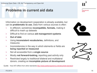 FS 2015
Vorlesung Open Data > 08: Aid Transparency und Open Aid
16
Problems in current aid data
Information on development cooperation is already available, but
can be problematic to use. Data from various sources is often:
> In different, sometimes incompatible, formats, making it
difficult to mash up datasets
> Difficult to find on various aid management systems
> Out of date
> Using inconsistent vocabularies, definitions, and
measures
> Inconsistencies in the way in which elements or fields are
being reported or measured
> Not all accessible from a single source
> Mostly not forward-looking, reporting past activity only
> Restricted largely to traditional bilateral and multilateral
donors, creating an incomplete picture of development
Quelle: How IATI differs from other standards http://www.aidtransparency.net/about/iati-standard
 