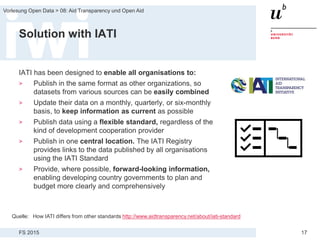 FS 2015
Vorlesung Open Data > 08: Aid Transparency und Open Aid
17
Solution with IATI
IATI has been designed to enable all organisations to:
> Publish in the same format as other organizations, so
datasets from various sources can be easily combined
> Update their data on a monthly, quarterly, or six-monthly
basis, to keep information as current as possible
> Publish data using a flexible standard, regardless of the
kind of development cooperation provider
> Publish in one central location. The IATI Registry
provides links to the data published by all organisations
using the IATI Standard
> Provide, where possible, forward-looking information,
enabling developing country governments to plan and
budget more clearly and comprehensively
Quelle: How IATI differs from other standards http://www.aidtransparency.net/about/iati-standard
 
