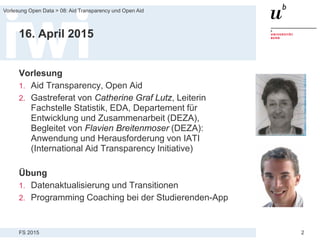 FS 2015
Vorlesung Open Data > 08: Aid Transparency und Open Aid
2
16. April 2015
Vorlesung
1. Aid Transparency, Open Aid
2. Gastreferat von Catherine Graf Lutz, Leiterin
Fachstelle Statistik, EDA, Departement für
Entwicklung und Zusammenarbeit (DEZA),
Begleitet von Flavien Breitenmoser (DEZA):
Anwendung und Herausforderung von IATI
(International Aid Transparency Initiative)
Übung
1. Datenaktualisierung und Transitionen
2. Programming Coaching bei der Studierenden-App
 