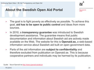 FS 2015
Vorlesung Open Data > 08: Aid Transparency und Open Aid
23
About the Swedish Open Aid Portal
> The goal is to fight poverty as effectively as possible. To achieve this
goal, aid has to be open to public control and ideas from more
sources.
> In 2010, a transparency guarantee was introduced to Swedish
development assistance. The guarantee means that public
documentation and information about Swedish aid are actively made
available on the Web. The website for this is Openaid.se, a web-based
information service about Swedish aid built on open government data.
> Parts of the aid information are subject to confidentiality and
therefore excluded from publication on Openaid.se. This is because
cooperative partners and individuals may be harmed by its publication.
Quelle: About Openaid.se http://www.openaid.se/about/
 