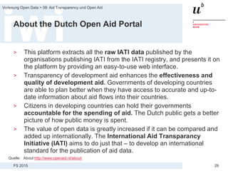 FS 2015
Vorlesung Open Data > 08: Aid Transparency und Open Aid
26
About the Dutch Open Aid Portal
> This platform extracts all the raw IATI data published by the
organisations publishing IATI from the IATI registry, and presents it on
the platform by providing an easy-to-use web interface.
> Transparency of development aid enhances the effectiveness and
quality of development aid. Governments of developing countries
are able to plan better when they have access to accurate and up-to-
date information about aid flows into their countries.
> Citizens in developing countries can hold their governments
accountable for the spending of aid. The Dutch public gets a better
picture of how public money is spent.
> The value of open data is greatly increased if it can be compared and
added up internationally. The International Aid Transparancy
Initiative (IATI) aims to do just that – to develop an international
standard for the publication of aid data.
Quelle: About http://www.openaid.nl/about/
 