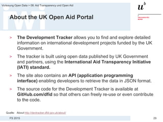 FS 2015
Vorlesung Open Data > 08: Aid Transparency und Open Aid
29
About the UK Open Aid Portal
> The Development Tracker allows you to find and explore detailed
information on international development projects funded by the UK
Government.
> The tracker is built using open data published by UK Government
and partners, using the International Aid Transparency Initiative
(IATI) standard.
> The site also contains an API (application programming
interface) enabling developers to retrieve the data in JSON format.
> The source code for the Development Tracker is available at
GitHub.com/dfid so that others can freely re-use or even contribute
to the code.
Quelle: About http://devtracker.dfid.gov.uk/about/
 