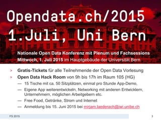 FS 2015
Vorlesung Open Data > 08: Aid Transparency und Open Aid
3
Opendata.ch Konferenz
Nationale Open Data Konferenz mit Plenum und Fachsessions
Mittwoch, 1. Juli 2015 im Hauptgebäude der Universität Bern
> Gratis-Tickets für alle Teilnehmende der Open Data Vorlesung
> Open Data Hack Room von 9h bis 17h im Raum 105 (HG)
— 15 Tische mit ca. 50 Sitzplätzen, einmal pro Stunde App-Demo,
— Eigene App weiterentwickeln, Networking mit anderen Entwicklern,
Unternehmern, möglichen Arbeitgebern etc.
— Free Food, Getränke, Strom und Internet
— Anmeldung bis 15. Juni 2015 bei mirjam.laederach@iwi.unibe.ch
 