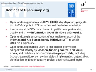 FS 2015
Vorlesung Open Data > 08: Aid Transparency und Open Aid
32
Content of Open.undp.org
> Open.undp.org presents UNDP’s 6,000+ development projects
and 8,000 outputs in 177 countries and territories worldwide.
> It represents UNDP’s commitment to publish comprehensive,
quality and timely information about aid flows and results.
> Open.undp.org is a component of our implementation of the
International Aid Transparency Initiative (IATI) to which
UNDP is a signatory.
> Open.undp.org enables users to find project information
categorized broadly by location, funding source, and focus
areas, and drill down for comprehensive project data, including
budget, expenditure, completion status, implementing organization,
contribution to gender equality, project documents, and more.
Quelle: Open.undp.org http://open.undp.org/#about/open
 