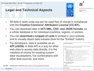 FS 2015
Vorlesung Open Data > 08: Aid Transparency und Open Aid
33
Legal and Technical Aspects
> All data in open.undp.org can be used free of charge in compliance
with the Creative Commons' Attribution License (CC-BY).
> You can download data in IATI XML, CSV, and JSON formats, as
a whole database or for individual countries, regions, or sectors.
> You can download a snippet of code to embed in your website
and to visually depict data subsets (look for the "Embed" button).
> For developers, data is available as an
API (JSON). A Web API is a way for other
web sites to access data directly. It is the
interface of choice for creating custom
data visualizations, live combinations with
other data sources, and more.
Quelle: Using Open.undp.org http://open.undp.org/#about/usage
 