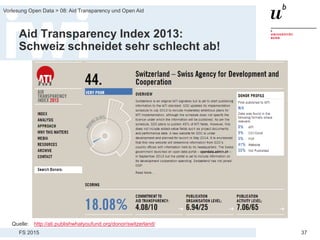 FS 2015
Vorlesung Open Data > 08: Aid Transparency und Open Aid
37
Aid Transparency Index 2013:
Schweiz schneidet sehr schlecht ab!
Quelle: http://ati.publishwhatyoufund.org/donor/switzerland/
 