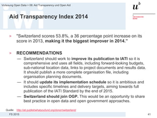 FS 2015
Vorlesung Open Data > 08: Aid Transparency und Open Aid
41
Aid Transparency Index 2014
> "Switzerland scores 53.8%, a 36 percentage point increase on its
score in 2013, making it the biggest improver in 2014.”
> RECOMMENDATIONS
— Switzerland should work to improve its publication to IATI so it is
comprehensive and uses all fields, including forward-looking budgets,
sub-national location data, links to project documents and results data.
It should publish a more complete organisation file, including
organisation planning documents.
— It should update its implementation schedule so it is ambitious and
includes specific timelines and delivery targets, aiming towards full
publication of the IATI Standard by the end of 2015.
— Switzerland should join OGP. This would be an opportunity to share
best practice in open data and open government approaches.
Quelle: http://ati.publishwhatyoufund.org/donor/switzerland/
 