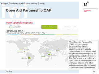 FS 2015
Vorlesung Open Data > 08: Aid Transparency und Open Aid
43
Open Aid Partnership OAP
www.openaidmap.org
"The Open Aid Partnership
(OAP) brings together
development partners,
governments, civil society
organizations, foundations, and
the private sector to improve aid
transparency and effectiveness.
The OAP's goal is to collect and
open up local development data
to engage citizens and other
stakeholders in evidence-based
conversations on development."
 