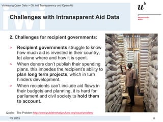FS 2015
Vorlesung Open Data > 08: Aid Transparency und Open Aid
6
Challenges with Intransparent Aid Data
2. Challenges for recipient governments:
> Recipient governments struggle to know
how much aid is invested in their country,
let alone where and how it is spent.
> When donors don’t publish their spending
plans, this impedes the recipient’s ability to
plan long term projects, which in turn
hinders development.
> When recipients can’t include aid flows in
their budgets and planning, it is hard for
parliament and civil society to hold them
to account.
Quelle: The Problem http://www.publishwhatyoufund.org/issue/problem/
 