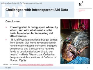 FS 2015
Vorlesung Open Data > 08: Aid Transparency und Open Aid
8
Challenges with Intransparent Aid Data
Conclusion:
> Knowing what is being spent where, by
whom, and with what results is the
basic foundation for increasing aid
effectiveness.
> “48% of Rwanda’s national budget comes
from donors. Our home revenues cannot
handle every citizen’s concerns, but good
governance and transparency requires
funds to be allocated according to our
needs.” – Alexis Nkurunziza, Collective
Leagues and Associations of Defense of
Human Rights
Quelle: The Problem http://www.publishwhatyoufund.org/issue/problem/
 