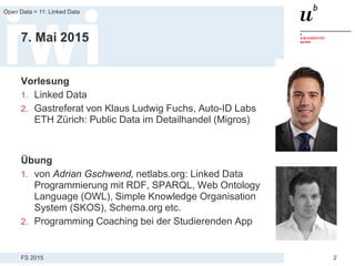 FS 2015
Open Data > 11: Linked Data
2
7. Mai 2015
Vorlesung
1. Linked Data
2. Gastreferat von Klaus Ludwig Fuchs, Auto-ID Labs
ETH Zürich: Public Data im Detailhandel (Migros)
Übung
1. von Adrian Gschwend, netlabs.org: Linked Data
Programmierung mit RDF, SPARQL, Web Ontology
Language (OWL), Simple Knowledge Organisation
System (SKOS), Schema.org etc.
2. Programming Coaching bei der Studierenden App
 