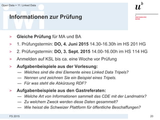 FS 2015
Open Data > 11: Linked Data
20
Informationen zur Prüfung
> Gleiche Prüfung für MA und BA
> 1. Prüfungstermin: DO, 4. Juni 2015 14.30-16.30h im HS 201 HG
> 2. Prüfungstermin: DO, 3. Sept. 2015 14.00-16.00h im HS 114 HG
> Anmelden auf KSL bis ca. eine Woche vor Prüfung
> Aufgabenbeispiele aus der Vorlesung:
— Welches sind die drei Elemente eines Linked Data Tripels?
— Nennen und zeichnen Sie ein Beispiel eines Tripels.
— Für was steht die Abkürzung RDF?
> Aufgabenbeispiele aus den Gastreferaten:
— Welche Art von Informationen sammelt das CDE mit der Landmatrix?
— Zu welchem Zweck werden diese Daten gesammelt?
— Wie heisst die Schweizer Plattform für öffentliche Beschaffungen?
 