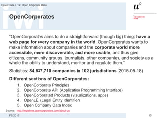 FS 2015
Open Data > 12: Open Corporate Data
10
OpenCorporates
“OpenCorporates aims to do a straightforward (though big) thing: have a
web page for every company in the world. OpenCorporates wants to
make information about companies and the corporate world more
accessible, more discoverable, and more usable, and thus give
citizens, community groups, journalists, other companies, and society as a
whole the ability to understand, monitor and regulate them.”
Statistics: 84,637,710 companies in 102 jurisdictions (2015-05-18)
Different sections of OpenCorporates:
1. OpenCorporate Principles
2. OpenCorporate API (Application Programming Interface)
3. OpenCorporated Products (visualizations, apps)
4. OpenLEI (Legal Entity Identifier)
5. Open Company Data Index
Source: http://registries.opencorporates.com/about-us
 