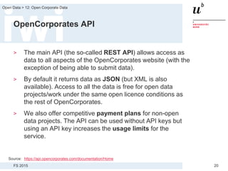 FS 2015
Open Data > 12: Open Corporate Data
20
OpenCorporates API
> The main API (the so-called REST API) allows access as
data to all aspects of the OpenCorporates website (with the
exception of being able to submit data).
> By default it returns data as JSON (but XML is also
available). Access to all the data is free for open data
projects/work under the same open licence conditions as
the rest of OpenCorporates.
> We also offer competitive payment plans for non-open
data projects. The API can be used without API keys but
using an API key increases the usage limits for the
service.
Source: https://api.opencorporates.com/documentation/Home
 