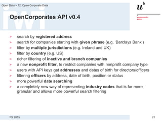 FS 2015
Open Data > 12: Open Corporate Data
21
OpenCorporates API v0.4
> search by registered address
> search for companies starting with given phrase (e.g. ‘Barclays Bank’)
> filter by multiple jurisdictions (e.g. Ireland and UK)
> filter by country (e.g. US)
> richer filtering of inactive and branch companies
> a new nonprofit filter, to restrict companies with nonprofit company type
> users with API keys get addresses and dates of birth for directors/officers
> filtering officers by address, date of birth, position or status
> more powerful date searching
> a completely new way of representing industry codes that is far more
granular and allows more powerful search filtering
 