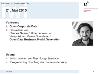 FS 2015
Open Data > 12: Open Corporate Data
3
21. Mai 2015
Vorlesung
1. Open Corporate Data
2. Gastreferat von
Hannes Gassert, Unternehmer und
Vizepräsident Verein Opendata.ch:
Open Data Business Model Generation
Übung
> Informationen zur Abschlusspräsentation
> Programming Coaching der Studierenden-App
 